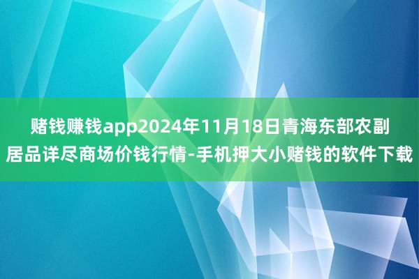 赌钱赚钱app2024年11月18日青海东部农副居品详尽商场价钱行情-手机押大小赌钱的软件下载