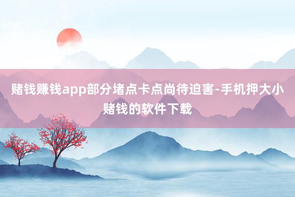 赌钱赚钱app部分堵点卡点尚待迫害-手机押大小赌钱的软件下载
