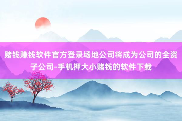 赌钱赚钱软件官方登录场地公司将成为公司的全资子公司-手机押大小赌钱的软件下载