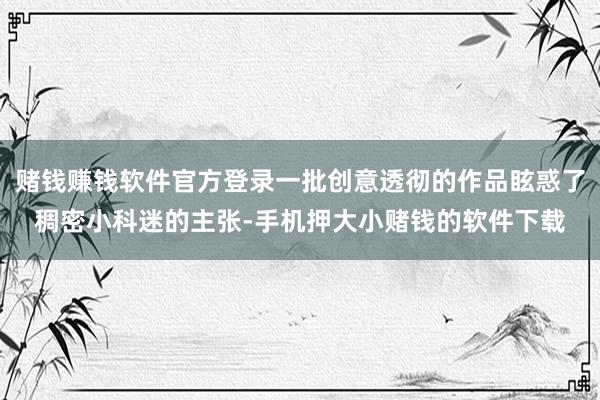 赌钱赚钱软件官方登录一批创意透彻的作品眩惑了稠密小科迷的主张-手机押大小赌钱的软件下载