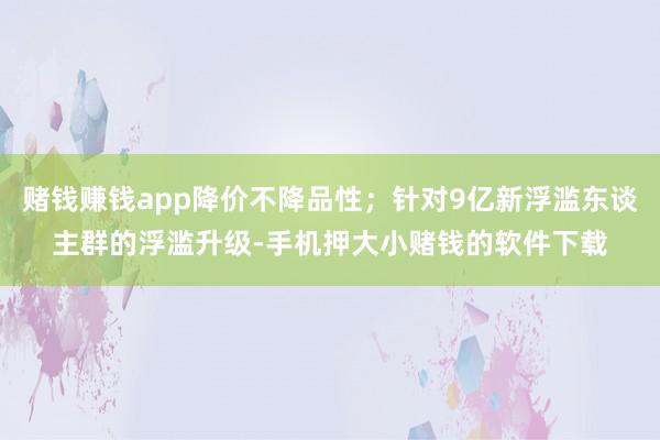 赌钱赚钱app降价不降品性；针对9亿新浮滥东谈主群的浮滥升级-手机押大小赌钱的软件下载