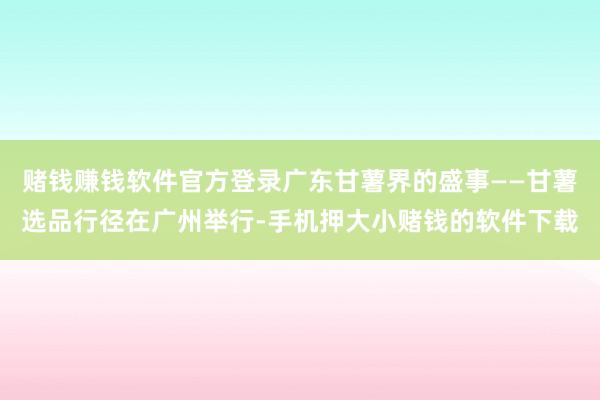 赌钱赚钱软件官方登录广东甘薯界的盛事——甘薯选品行径在广州举行-手机押大小赌钱的软件下载