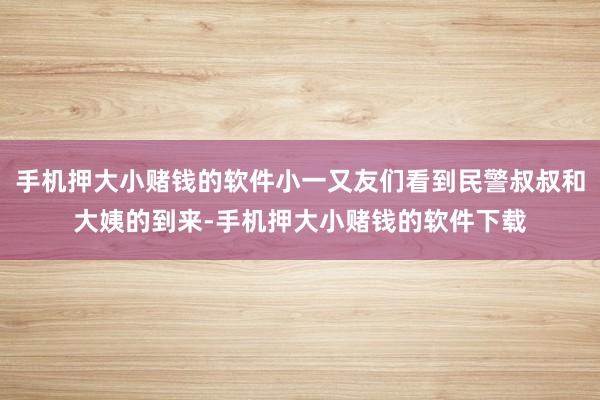 手机押大小赌钱的软件小一又友们看到民警叔叔和大姨的到来-手机押大小赌钱的软件下载