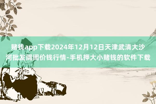 赌钱app下载2024年12月12日天津武清大沙河批发阛阓价钱行情-手机押大小赌钱的软件下载