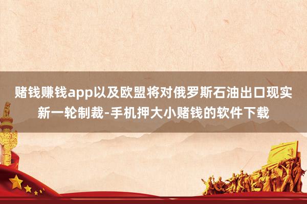 赌钱赚钱app以及欧盟将对俄罗斯石油出口现实新一轮制裁-手机押大小赌钱的软件下载