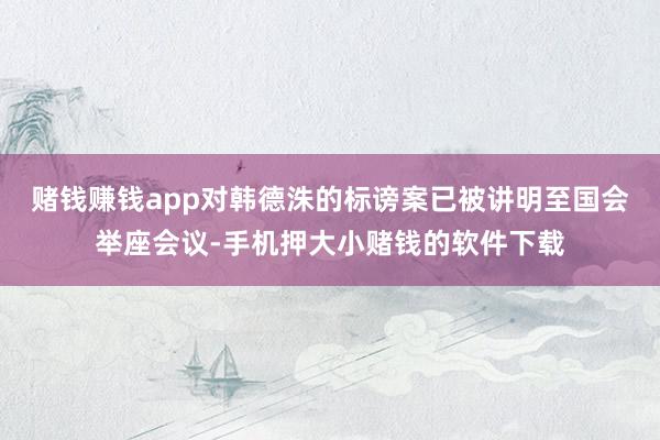 赌钱赚钱app对韩德洙的标谤案已被讲明至国会举座会议-手机押大小赌钱的软件下载