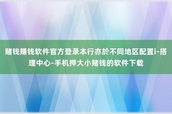 赌钱赚钱软件官方登录本行亦於不同地区配置i-搭理中心-手机押大小赌钱的软件下载