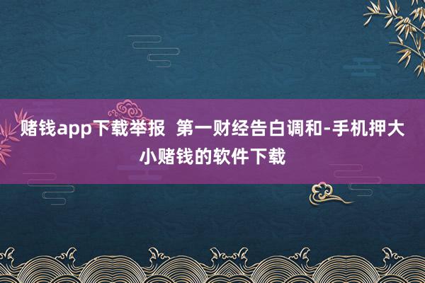 赌钱app下载举报  第一财经告白调和-手机押大小赌钱的软件下载