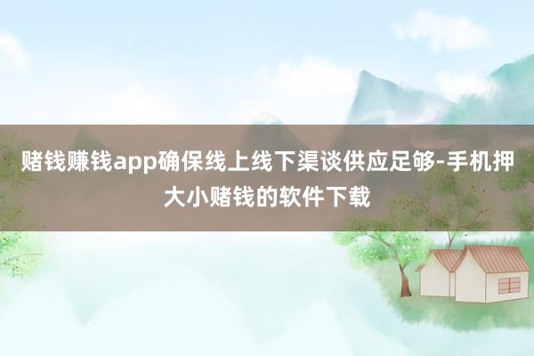 赌钱赚钱app确保线上线下渠谈供应足够-手机押大小赌钱的软件下载