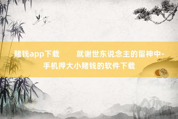 赌钱app下载        就谢世东说念主的留神中-手机押大小赌钱的软件下载