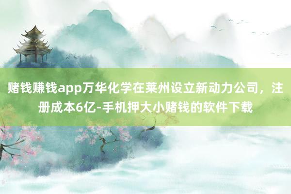 赌钱赚钱app万华化学在莱州设立新动力公司，注册成本6亿-手机押大小赌钱的软件下载