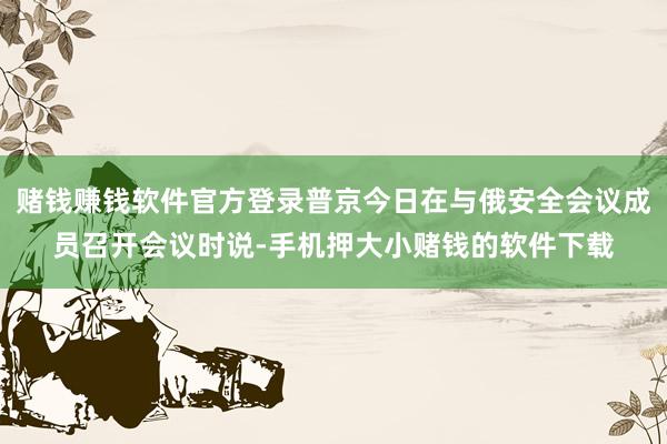 赌钱赚钱软件官方登录普京今日在与俄安全会议成员召开会议时说-手机押大小赌钱的软件下载