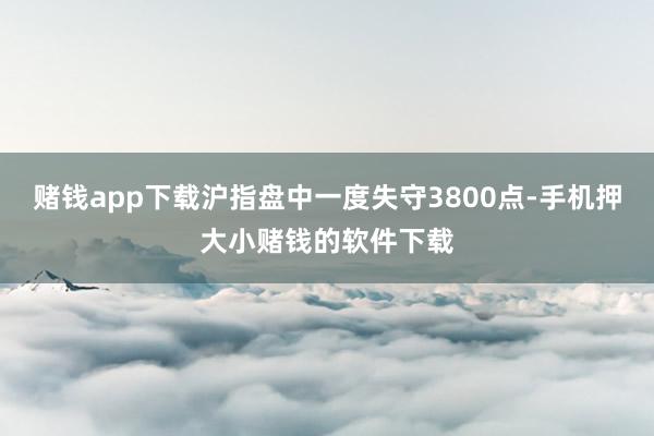 赌钱app下载沪指盘中一度失守3800点-手机押大小赌钱的软件下载