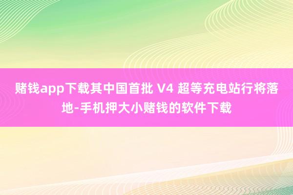 赌钱app下载其中国首批 V4 超等充电站行将落地-手机押大小赌钱的软件下载