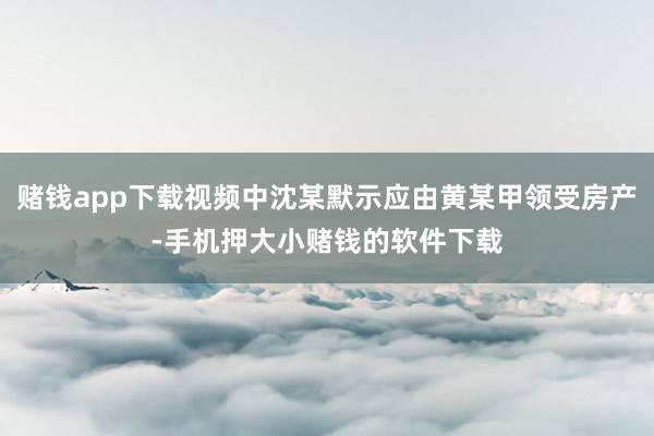 赌钱app下载视频中沈某默示应由黄某甲领受房产-手机押大小赌钱的软件下载