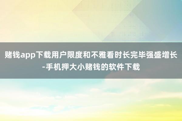 赌钱app下载用户限度和不雅看时长完毕强盛增长-手机押大小赌钱的软件下载