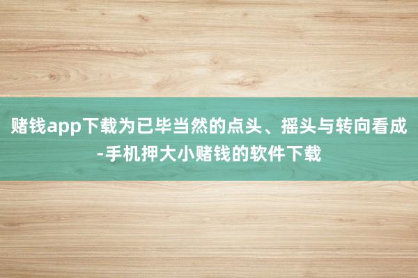 赌钱app下载为已毕当然的点头、摇头与转向看成-手机押大小赌钱的软件下载