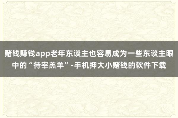 赌钱赚钱app老年东谈主也容易成为一些东谈主眼中的“待宰羔羊”-手机押大小赌钱的软件下载
