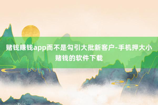 赌钱赚钱app而不是勾引大批新客户-手机押大小赌钱的软件下载