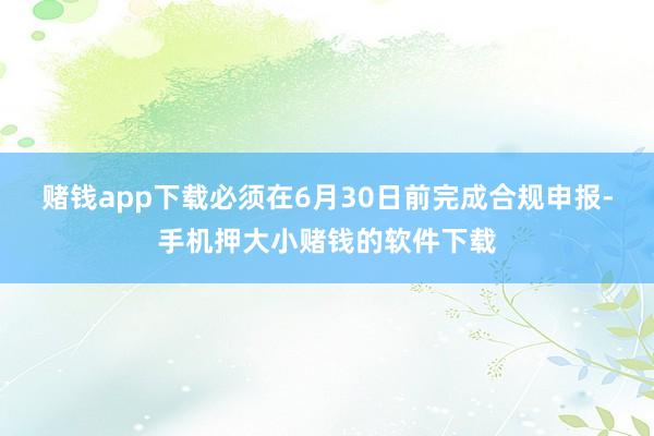 赌钱app下载必须在6月30日前完成合规申报-手机押大小赌钱的软件下载