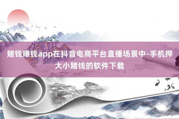 赌钱赚钱app在抖音电商平台直播场景中-手机押大小赌钱的软件下载