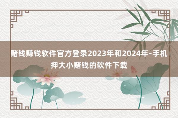 赌钱赚钱软件官方登录2023年和2024年-手机押大小赌钱的软件下载