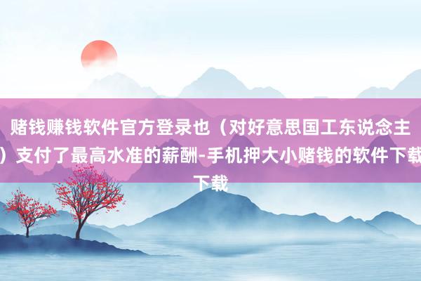 赌钱赚钱软件官方登录也（对好意思国工东说念主）支付了最高水准的薪酬-手机押大小赌钱的软件下载