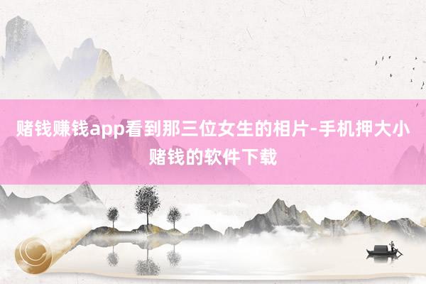 赌钱赚钱app看到那三位女生的相片-手机押大小赌钱的软件下载