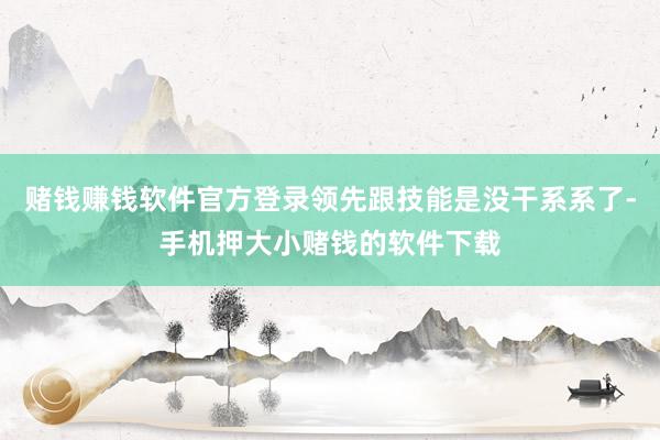 赌钱赚钱软件官方登录领先跟技能是没干系系了-手机押大小赌钱的软件下载