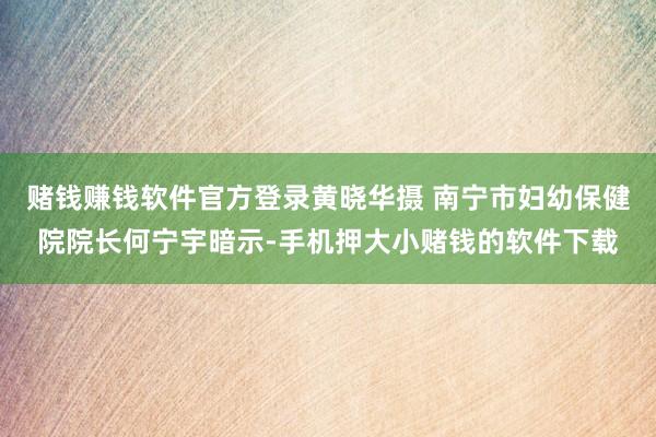 赌钱赚钱软件官方登录黄晓华摄 南宁市妇幼保健院院长何宁宇暗示-手机押大小赌钱的软件下载
