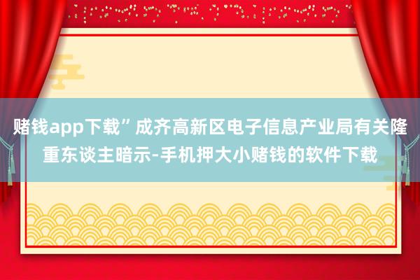 赌钱app下载”成齐高新区电子信息产业局有关隆重东谈主暗示-手机押大小赌钱的软件下载