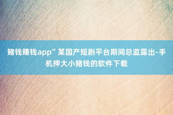 赌钱赚钱app”某国产短剧平台期间总监露出-手机押大小赌钱的软件下载