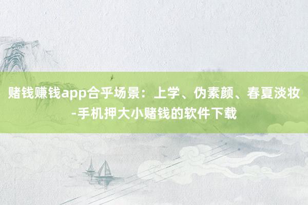 赌钱赚钱app合乎场景：上学、伪素颜、春夏淡妆-手机押大小赌钱的软件下载