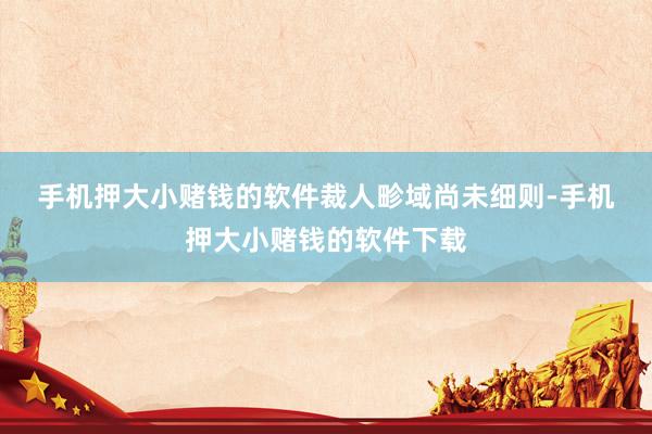手机押大小赌钱的软件　　裁人畛域尚未细则-手机押大小赌钱的软件下载