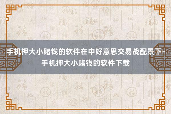 手机押大小赌钱的软件在中好意思交易战配景下-手机押大小赌钱的软件下载