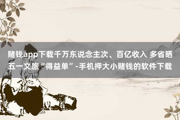 赌钱app下载千万东说念主次、百亿收入 多省晒五一文旅“得益单”-手机押大小赌钱的软件下载