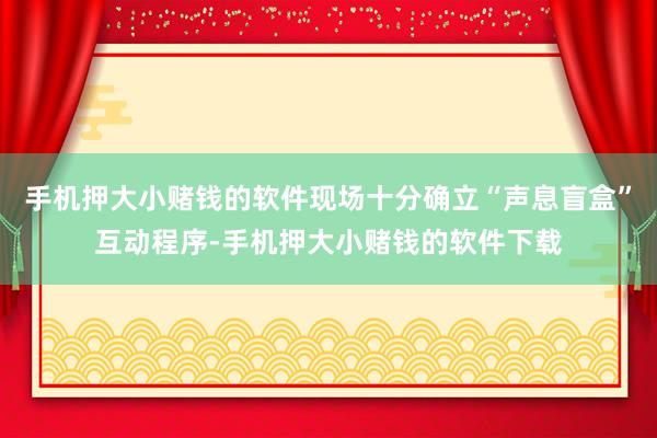 手机押大小赌钱的软件现场十分确立“声息盲盒”互动程序-手机押大小赌钱的软件下载