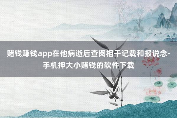 赌钱赚钱app在他病逝后查阅相干记载和报说念-手机押大小赌钱的软件下载