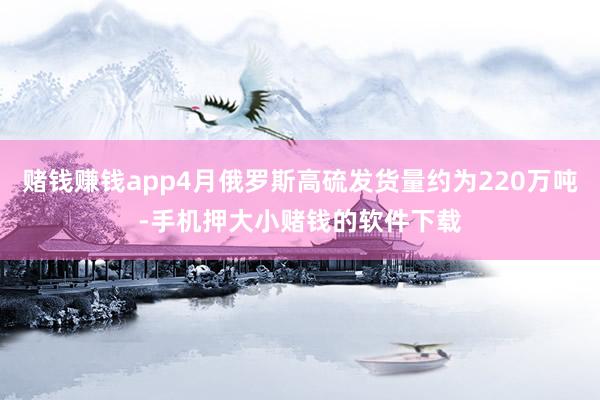 赌钱赚钱app4月俄罗斯高硫发货量约为220万吨-手机押大小赌钱的软件下载
