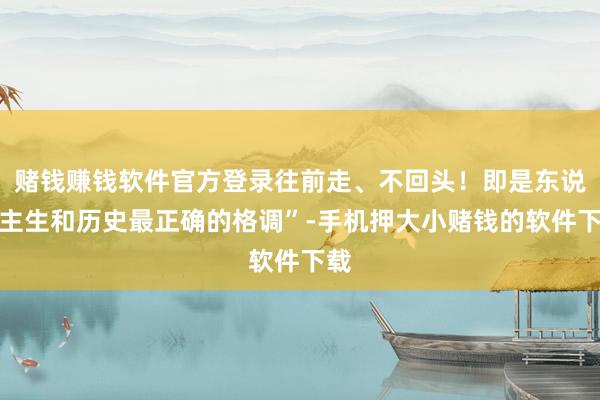 赌钱赚钱软件官方登录往前走、不回头！即是东说念主生和历史最正确的格调”-手机押大小赌钱的软件下载