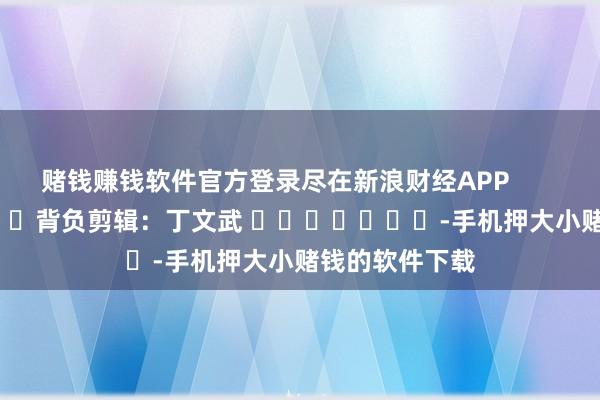 赌钱赚钱软件官方登录尽在新浪财经APP            						背负剪辑：丁文武 							-手机押大小赌钱的软件下载