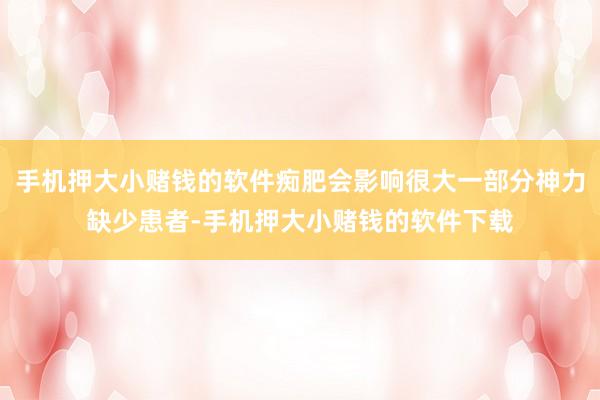手机押大小赌钱的软件痴肥会影响很大一部分神力缺少患者-手机押大小赌钱的软件下载