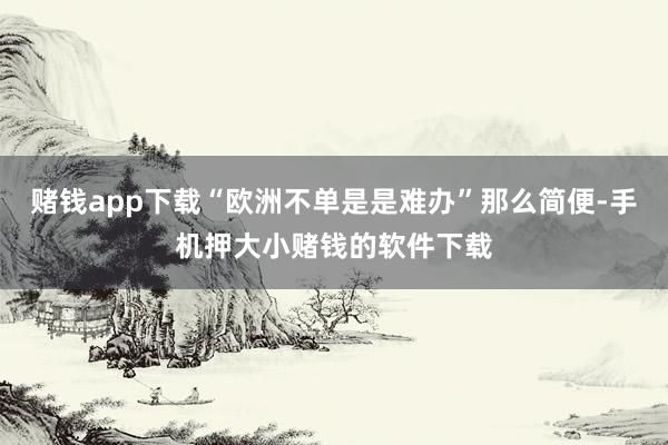 赌钱app下载“欧洲不单是是难办”那么简便-手机押大小赌钱的软件下载
