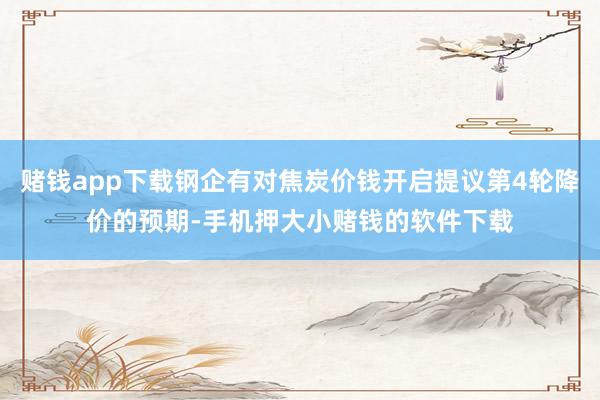 赌钱app下载钢企有对焦炭价钱开启提议第4轮降价的预期-手机押大小赌钱的软件下载