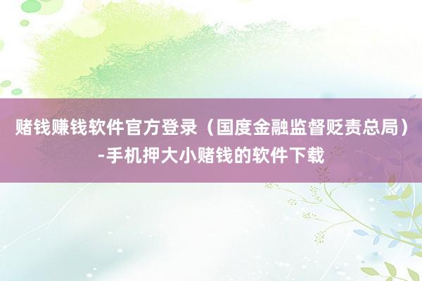 赌钱赚钱软件官方登录（国度金融监督贬责总局）-手机押大小赌钱的软件下载