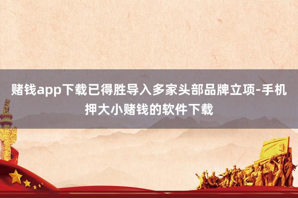 赌钱app下载已得胜导入多家头部品牌立项-手机押大小赌钱的软件下载