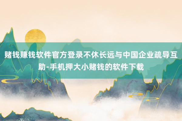 赌钱赚钱软件官方登录不休长远与中国企业疏导互助-手机押大小赌钱的软件下载