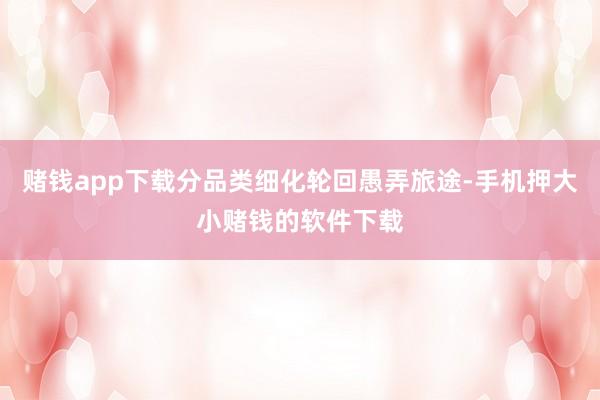 赌钱app下载分品类细化轮回愚弄旅途-手机押大小赌钱的软件下载