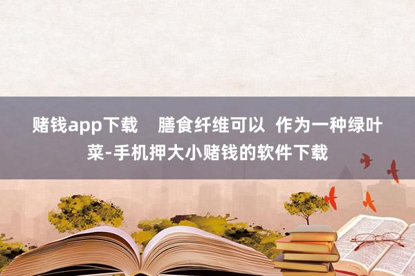 赌钱app下载    膳食纤维可以  作为一种绿叶菜-手机押大小赌钱的软件下载