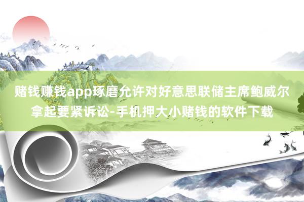 赌钱赚钱app琢磨允许对好意思联储主席鲍威尔拿起要紧诉讼-手机押大小赌钱的软件下载